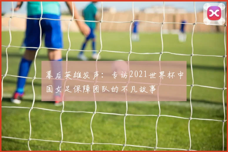 幕后英雄发声：专访2021世界杯中国女足保障团队的不凡故事