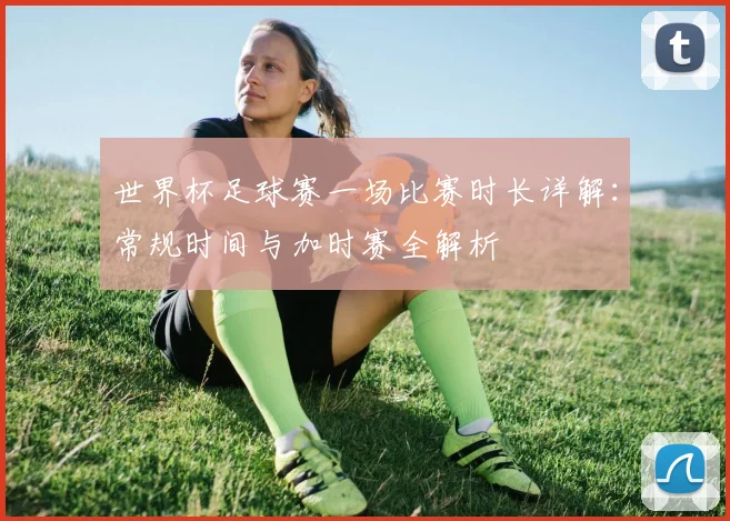 世界杯足球赛一场比赛时长详解：常规时间与加时赛全解析