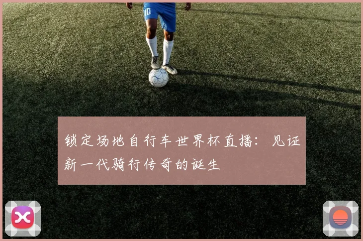 锁定场地自行车世界杯直播：见证新一代骑行传奇的诞生