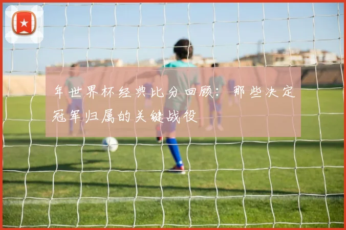 年世界杯经典比分回顾：那些决定冠军归属的关键战役