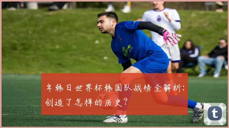 年韩日世界杯韩国队战绩全解析：创造了怎样的历史？