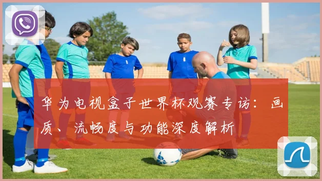 华为电视盒子世界杯观赛专访：画质、流畅度与功能深度解析