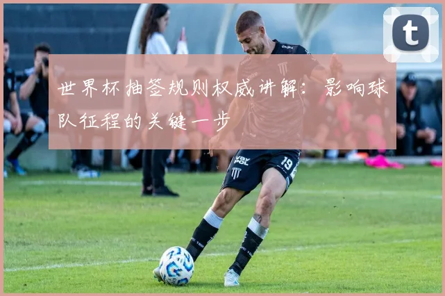 世界杯抽签规则权威讲解:影响球队征程的关键一步