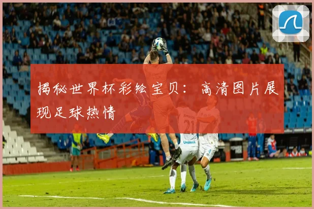 揭秘世界杯彩绘宝贝：高清图片展现足球热情
