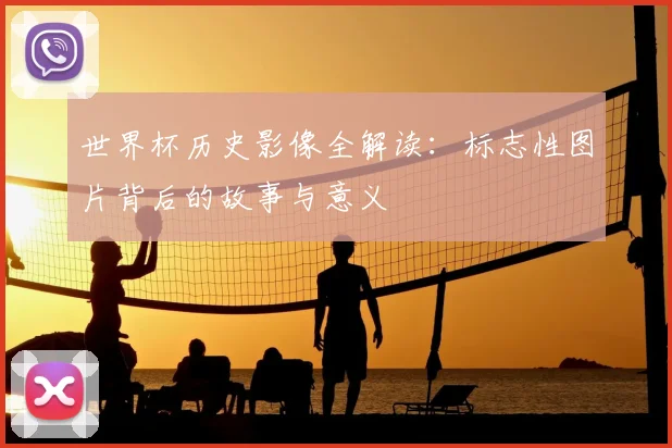 世界杯历史影像全解读:标志性图片背后的故事与意义