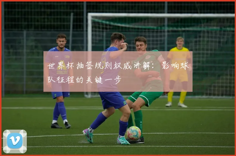 世界杯抽签规则权威讲解:影响球队征程的关键一步