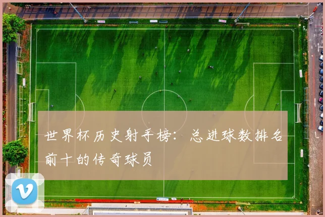 世界杯历史射手榜:总进球数排名前十的传奇球员