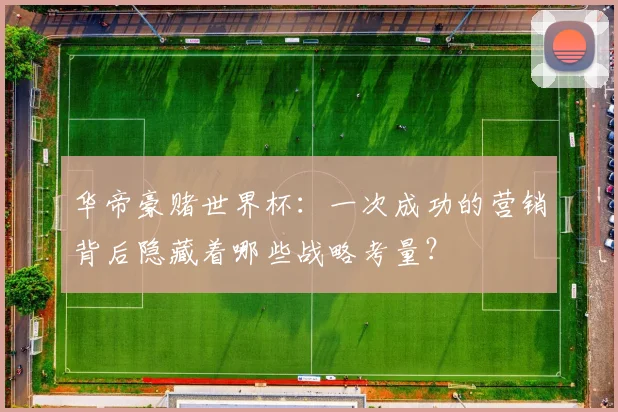 华帝豪赌世界杯：一次成功的营销背后隐藏着哪些战略考量？