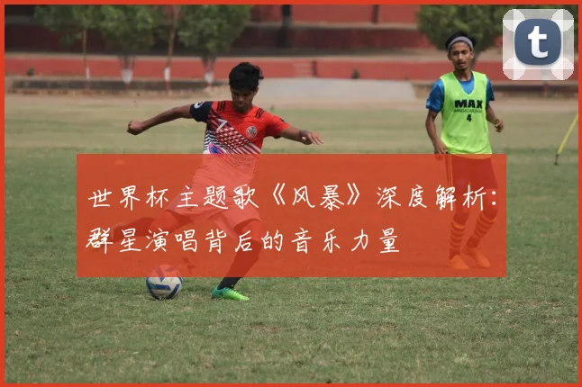 世界杯主题歌《风暴》深度解析:群星演唱背后的音乐力量