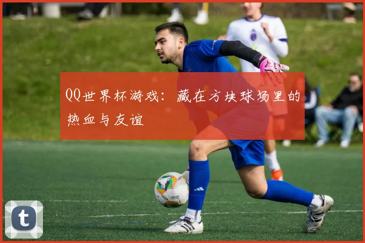 QQ世界杯游戏:藏在方块球场里的热血与友谊