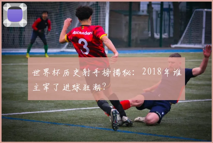 世界杯历史射手榜揭秘：2018年谁主宰了进球狂潮？