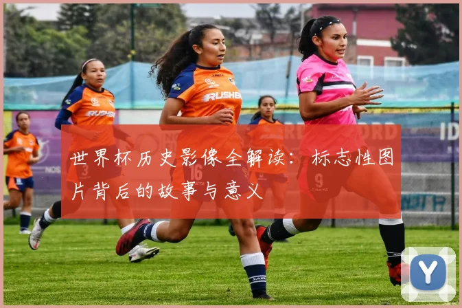 世界杯历史影像全解读:标志性图片背后的故事与意义