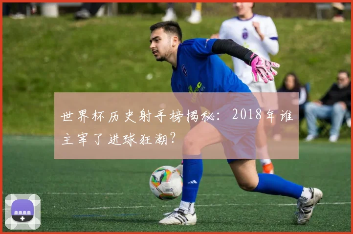 世界杯历史射手榜揭秘:2018年谁主宰了进球狂潮?