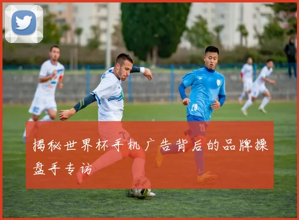 揭秘世界杯手机广告背后的品牌操盘手专访
