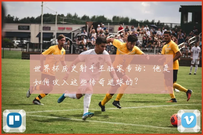 世界杯历史射手王独家专访:他是如何攻入这些传奇进球的?